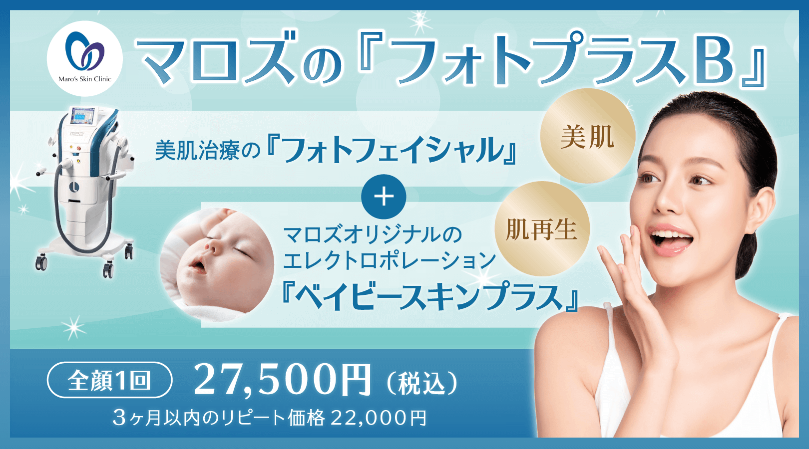 マロズの『フォトプラスB』。美肌治療の『フォトフェイシャル』+マロズオリジナルのエレクトロポレーション『ベイビースキンプラス』。全顔一回 27,500円(税込) 6ヶ月以内のリピート価格22,000円