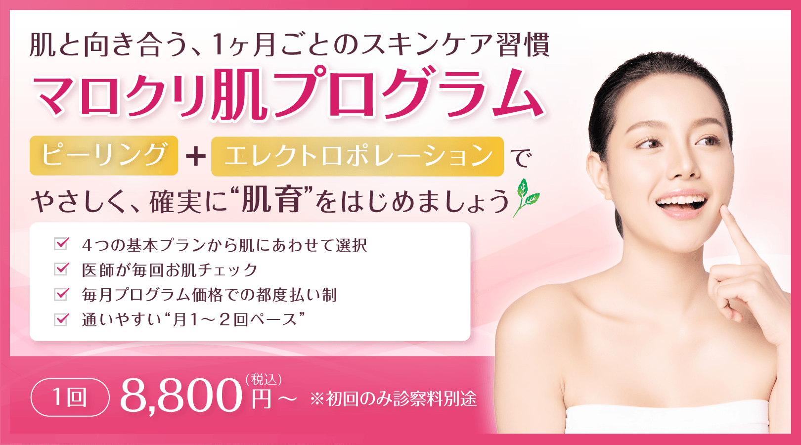 肌と向き合う、1ヶ月ごとのスキンケア習慣 マロクリ肌プログラム ピーリング+エレクトロポレーションで、やさしく、確実に“肌育”をはじめましょう。4つの基本プランから肌にあわせて選択、医師が毎回お肌チェック、毎月プログラム価格での都度払い制、通いやすい“月1〜2回ペース”。1回 8,800円(税込)~