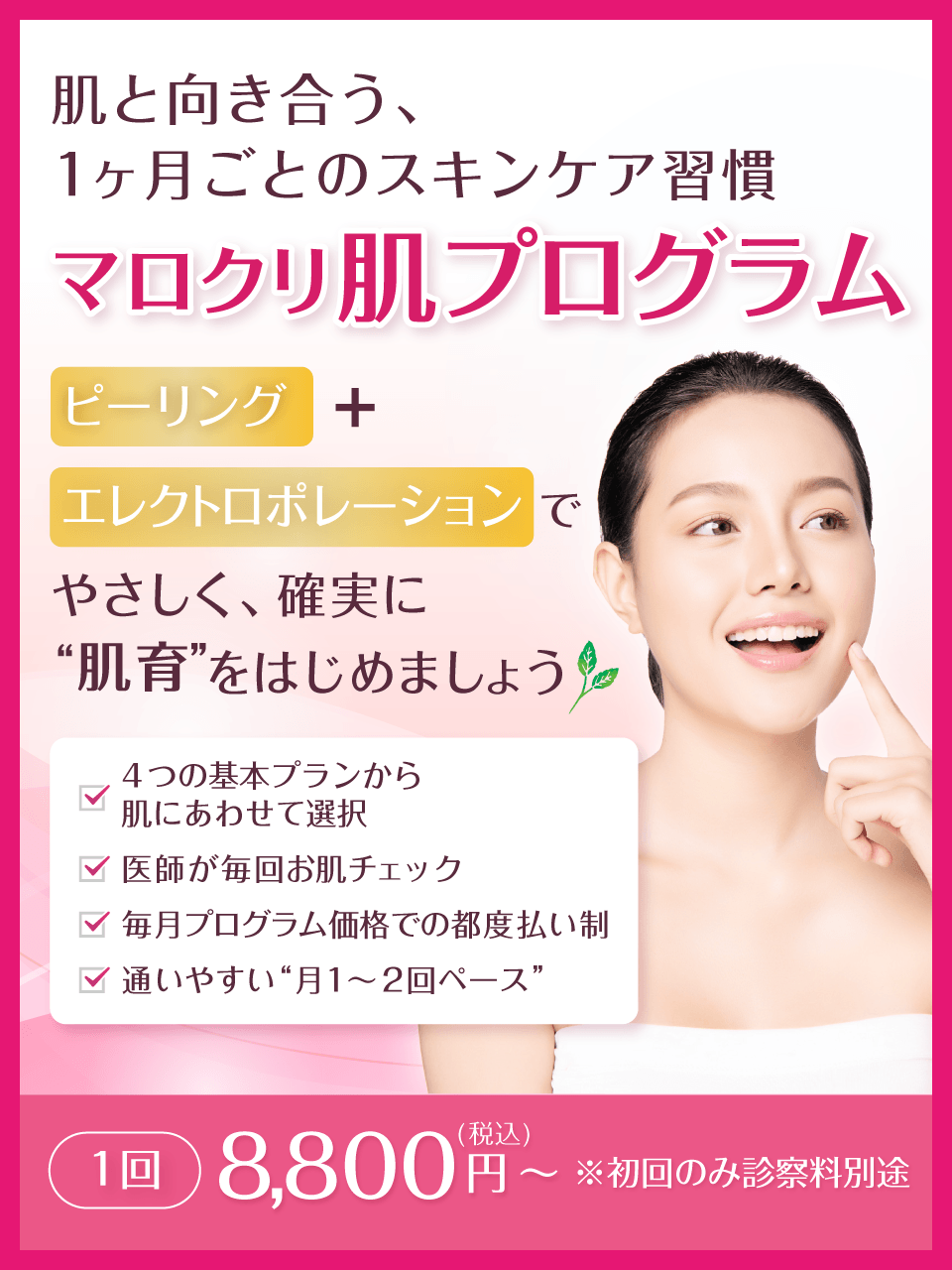 肌と向き合う、1ヶ月ごとのスキンケア習慣 マロクリ肌プログラム ピーリング+エレクトロポレーションで、やさしく、確実に“肌育”をはじめましょう。4つの基本プランから肌にあわせて選択、医師が毎回お肌チェック、毎月プログラム価格での都度払い制、通いやすい“月1〜2回ペース”。1回 8,800円(税込)~