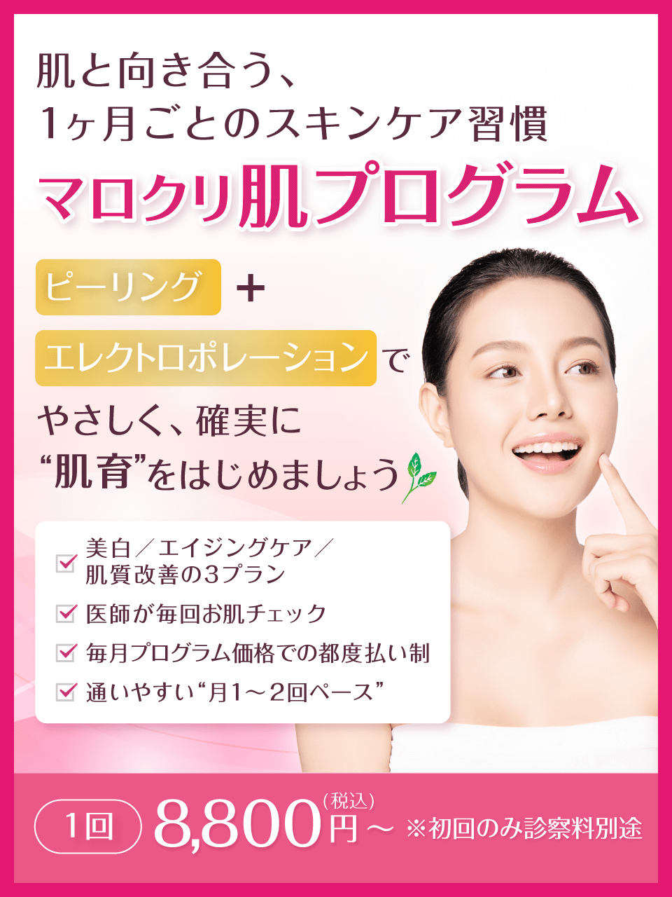 肌と向き合う、1ヶ月ごとのスキンケア習慣 マロクリ肌プログラム ピーリング+エレクトロポレーションで、やさしく、確実に“肌育”をはじめましょう。美白/エイジングケア/肌質改善の3プラン、医師が毎回お肌チェック、毎月プログラム価格での都度払い制、通いやすい“月1〜2回ペース”。1回 8,800円(税込)~