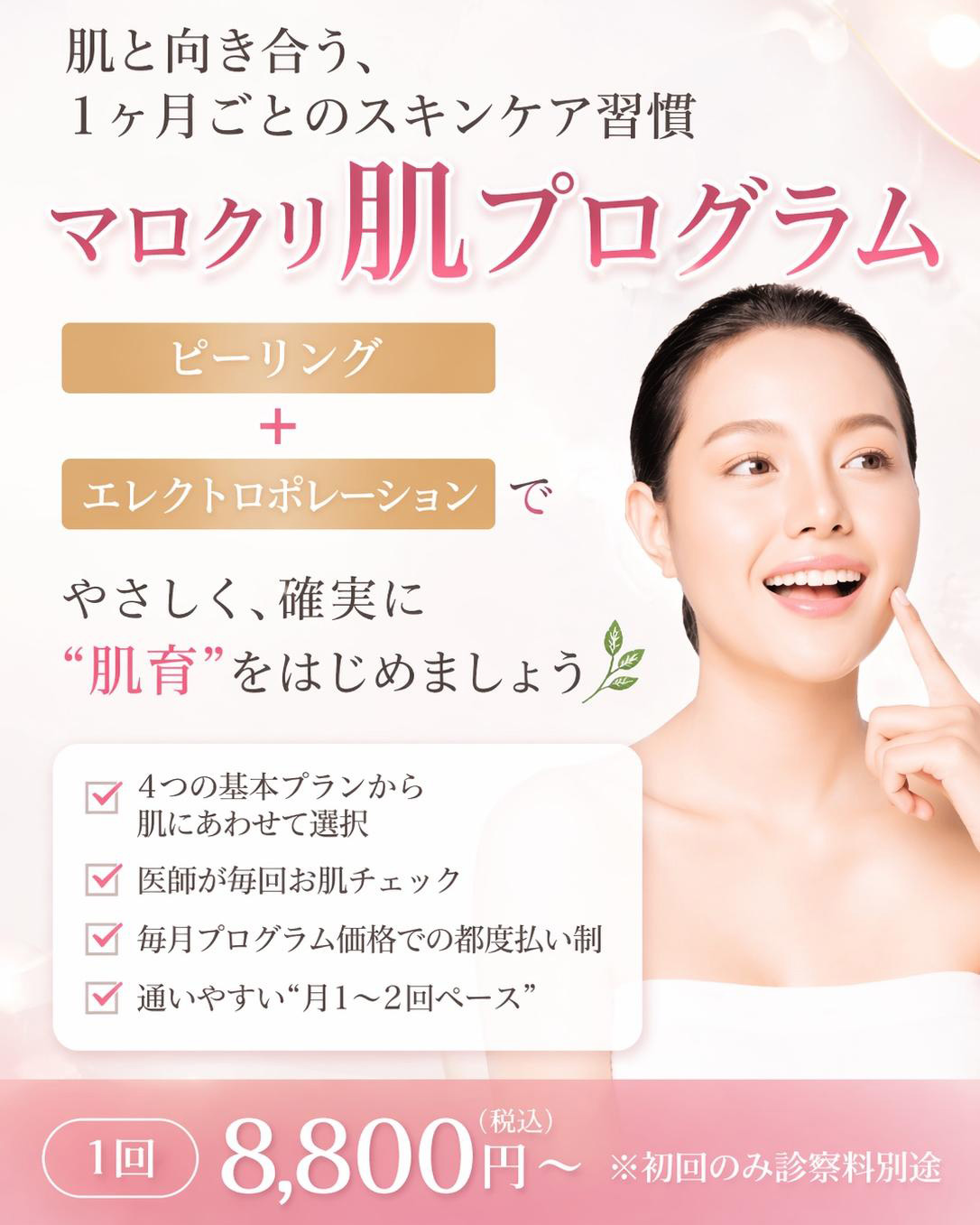 肌と向き合う、1ヶ月ごとのスキンケア習慣 マロクリ肌プログラム ピーリング+エレクトロポレーションで、やさしく、確実に“肌育”をはじめましょう。4つの基本プランから肌にあわせて選択、医師が毎回お肌チェック、毎月プログラム価格での都度払い制、通いやすい“月1〜2回ペース”。1回 8,800円(税込)~※初回のみ診察料別途