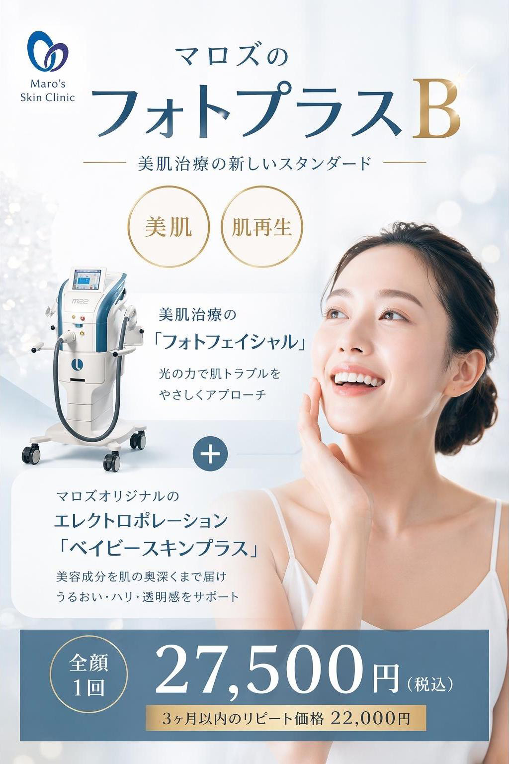 マロズの『フォトプラスB』。美肌治療新しいスタンダード。美肌治療の『フォトフェイシャル』光の力で肌トラブルをやさしくアプローチ+マロズオリジナルのエレクトロポレーション『ベイビースキンプラス』。美容成分を肌の奥深くまで届け、うるおい・ハリ・透明感をサポート 全顔一回 27,500円(税込) 3ヶ月以内のリピート価格22,000円
