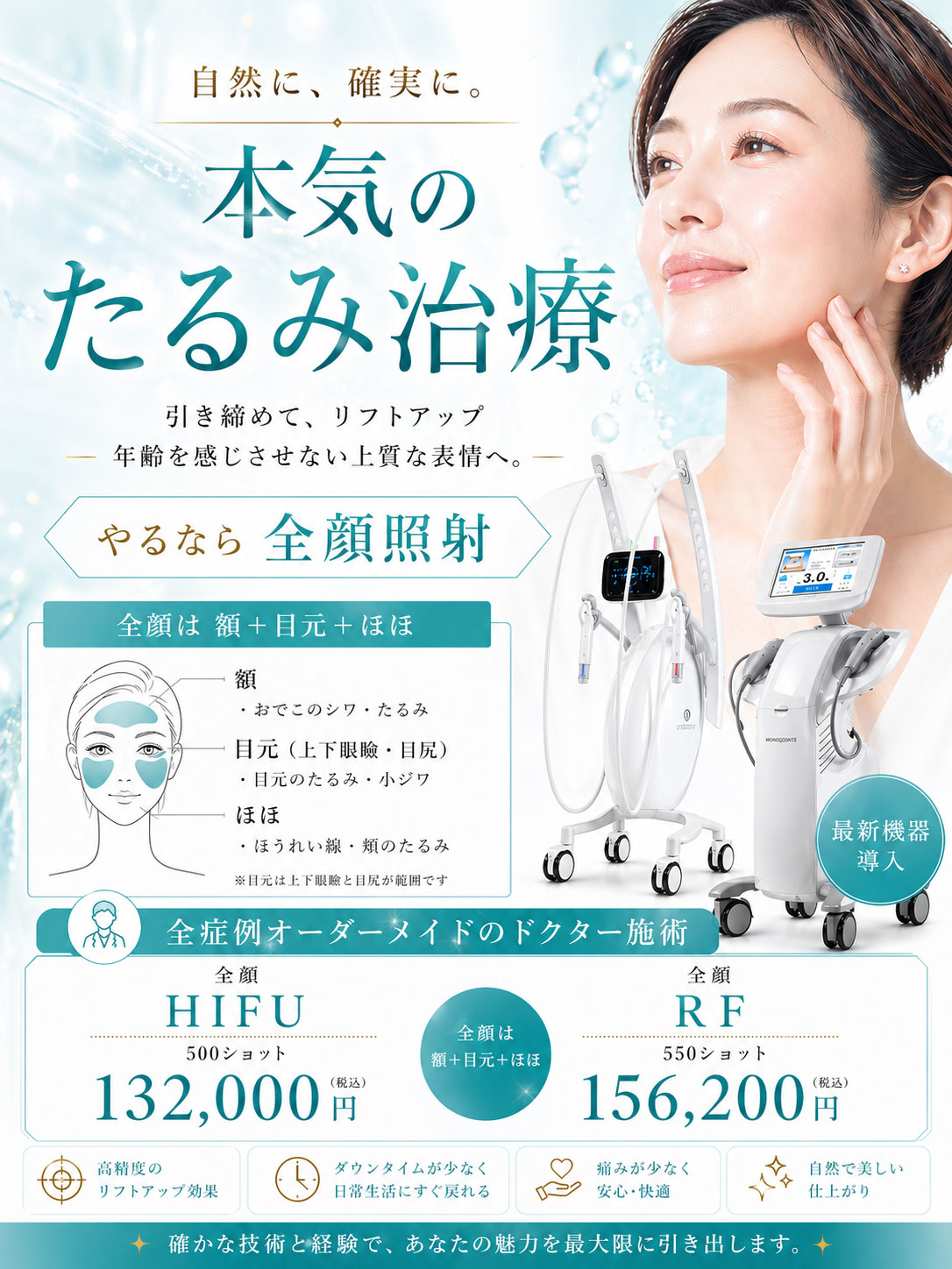 自然に確実に。本気のたるみ治療。「引き締めてリフトアップ。年齢を感じさせない上質な表情へ」やるなら全顔照射≪全顔は額+目元(上下眼瞼・目尻)+ほほ≫※目元は上下眼瞼と目尻が範囲です。全症例オーダーメイドのドクター施術。『全顔HIFU500ショット』132,000円(税込)、『全顔RF550ショット』156,200円(税込)。高精度のリフトアップ効果。ダウンタイムが少なく日常生活にすぐ戻れる。痛みが少なく安心・快適。自然で美しい仕上がり。確かな技術と経験で、あなたの魅力を最大限に引き出します。